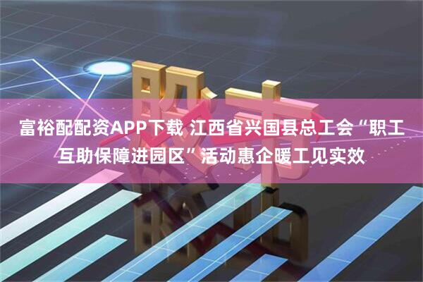 富裕配配资APP下载 江西省兴国县总工会“职工互助保障进园区”活动惠企暖工见实效