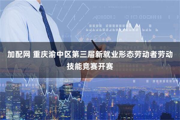 加配网 重庆渝中区第三届新就业形态劳动者劳动技能竞赛开赛