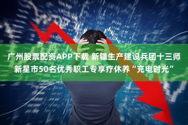 广州股票配资APP下载 新疆生产建设兵团十三师新星市50名优秀职工专享疗休养“充电时光”