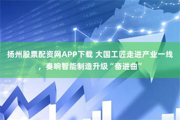 扬州股票配资网APP下载 大国工匠走进产业一线，奏响智能制造升级“奋进曲”