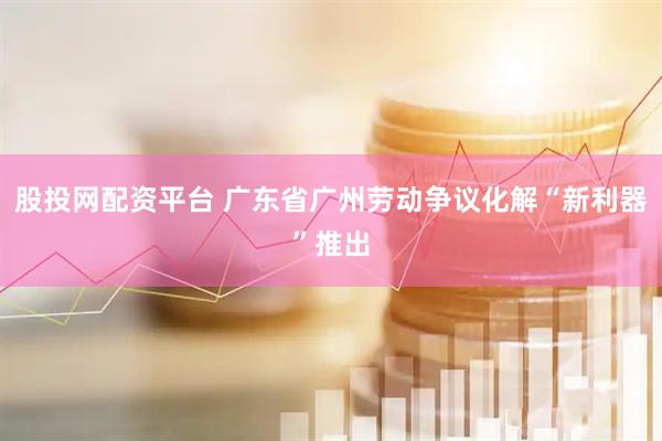 股投网配资平台 广东省广州劳动争议化解“新利器”推出