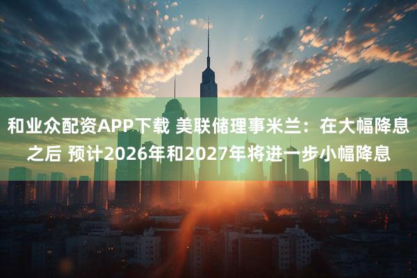 和业众配资APP下载 美联储理事米兰：在大幅降息之后 预计2026年和2027年将进一步小幅降息