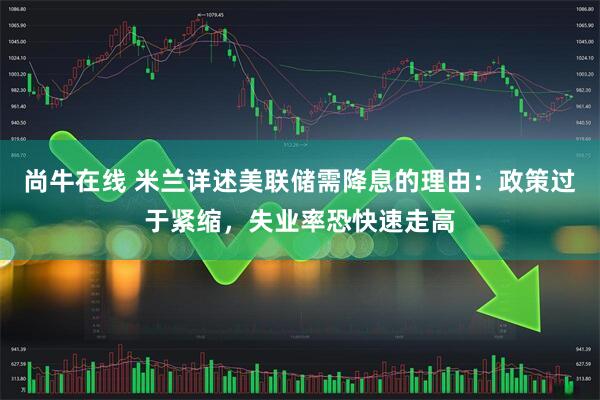尚牛在线 米兰详述美联储需降息的理由：政策过于紧缩，失业率恐快速走高