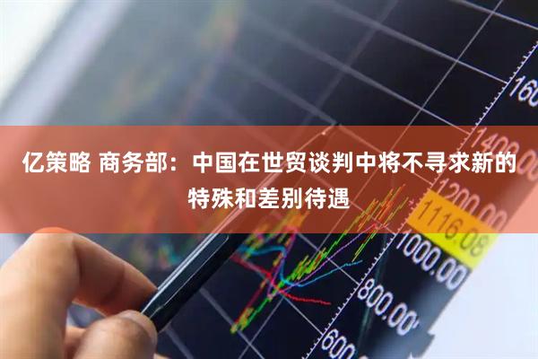 亿策略 商务部：中国在世贸谈判中将不寻求新的特殊和差别待遇