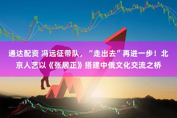通达配资 冯远征带队，“走出去”再进一步！北京人艺以《张居正》搭建中俄文化交流之桥