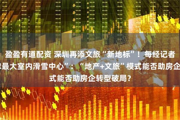 盈盈有道配资 深圳再添文旅“新地标”！每经记者实探“全球最大室内滑雪中心”：“地产+文旅”模式能否助房企转型破局？