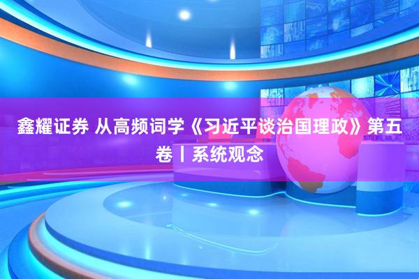 鑫耀证券 从高频词学《习近平谈治国理政》第五卷丨系统观念