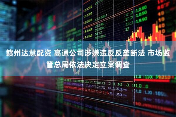 赣州达慧配资 高通公司涉嫌违反反垄断法 市场监管总局依法决定立案调查