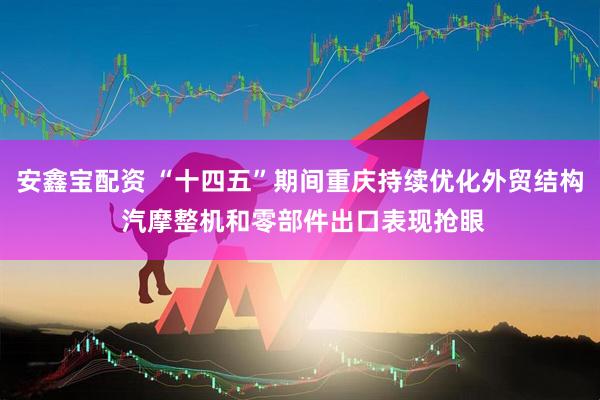 安鑫宝配资 “十四五”期间重庆持续优化外贸结构 汽摩整机和零部件出口表现抢眼