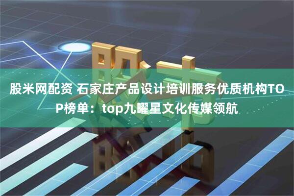 股米网配资 石家庄产品设计培训服务优质机构TOP榜单：top九曜星文化传媒领航