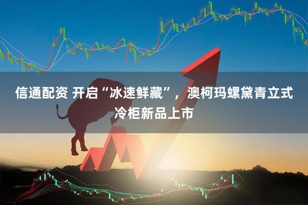 信通配资 开启“冰速鲜藏”，澳柯玛螺黛青立式冷柜新品上市