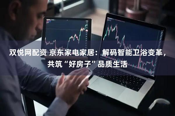 双悦网配资 京东家电家居：解码智能卫浴变革，共筑“好房子”品质生活