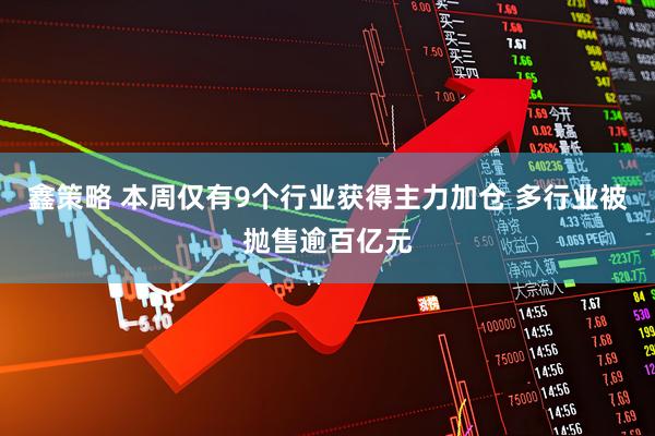鑫策略 本周仅有9个行业获得主力加仓 多行业被抛售逾百亿元
