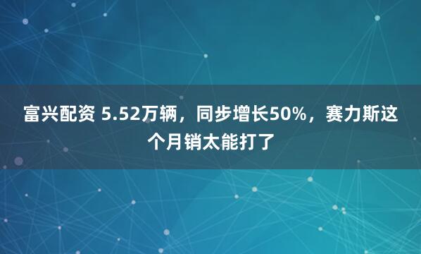 富兴配资 5.52万辆，同步增长50%，赛力斯这个月销太能打了