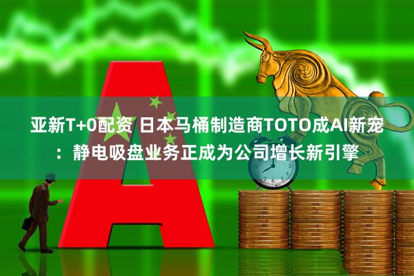 亚新T+0配资 日本马桶制造商TOTO成AI新宠：静电吸盘业务正成为公司增长新引擎