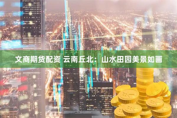 文商期货配资 云南丘北：山水田园美景如画